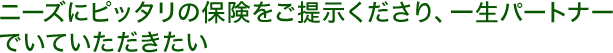 ニーズにぴったりの保険をご提示くださり、一生パートナーでいていただきたい